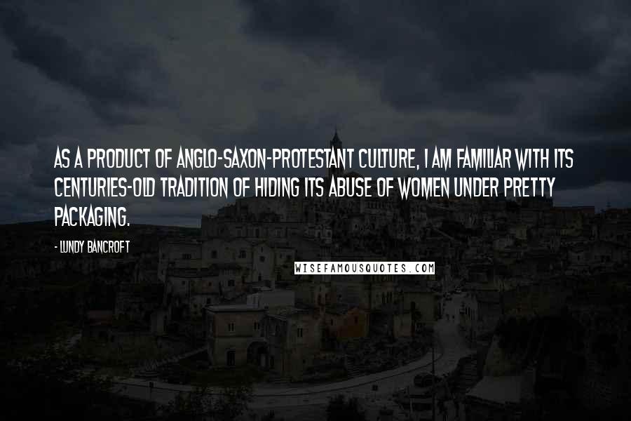 Lundy Bancroft Quotes: As a product of Anglo-Saxon-Protestant culture, I am familiar with its centuries-old tradition of hiding its abuse of women under pretty packaging.