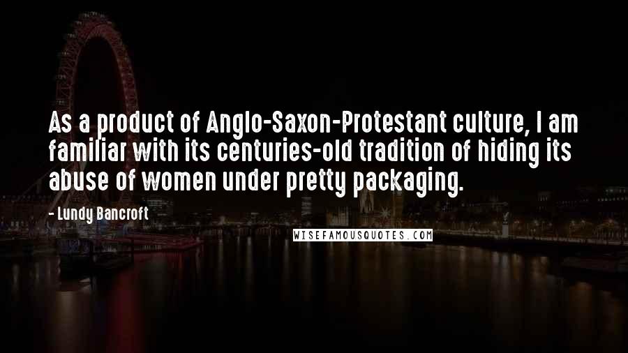 Lundy Bancroft Quotes: As a product of Anglo-Saxon-Protestant culture, I am familiar with its centuries-old tradition of hiding its abuse of women under pretty packaging.