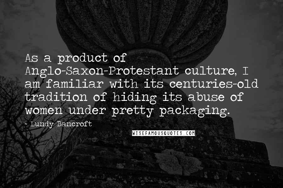 Lundy Bancroft Quotes: As a product of Anglo-Saxon-Protestant culture, I am familiar with its centuries-old tradition of hiding its abuse of women under pretty packaging.