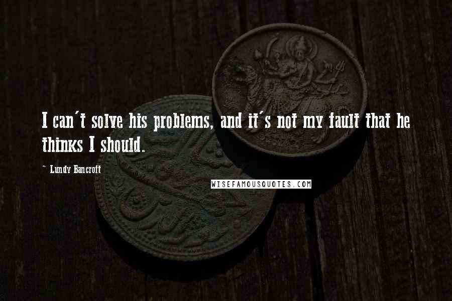 Lundy Bancroft Quotes: I can't solve his problems, and it's not my fault that he thinks I should.