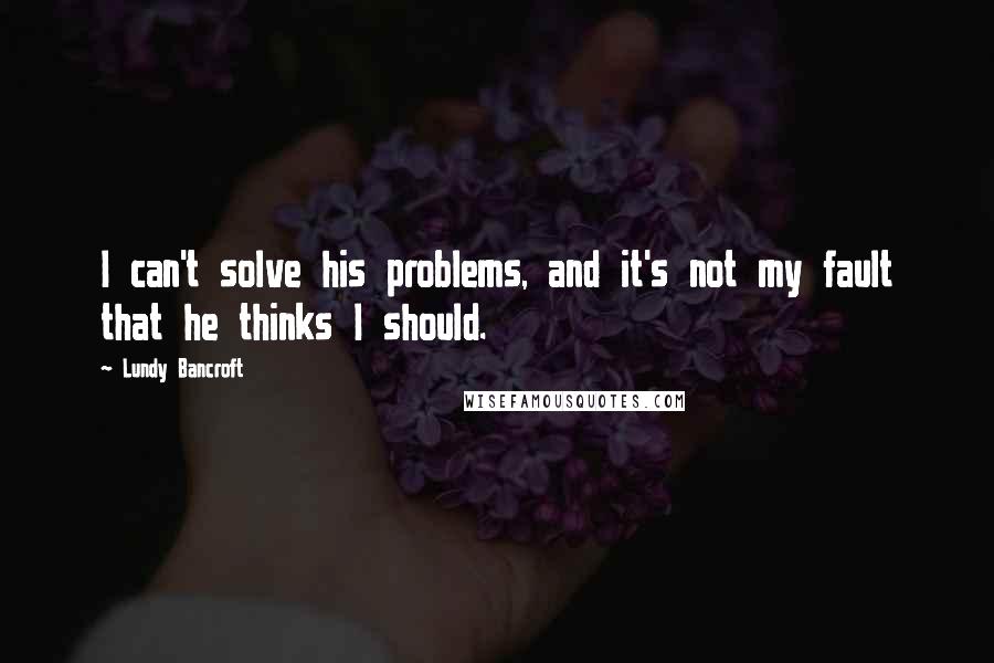 Lundy Bancroft Quotes: I can't solve his problems, and it's not my fault that he thinks I should.