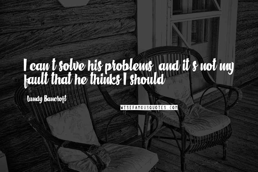 Lundy Bancroft Quotes: I can't solve his problems, and it's not my fault that he thinks I should.
