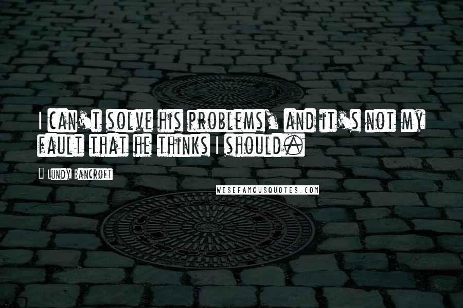 Lundy Bancroft Quotes: I can't solve his problems, and it's not my fault that he thinks I should.