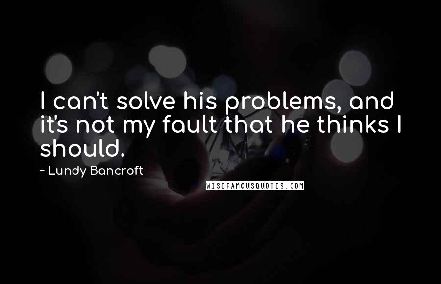 Lundy Bancroft Quotes: I can't solve his problems, and it's not my fault that he thinks I should.