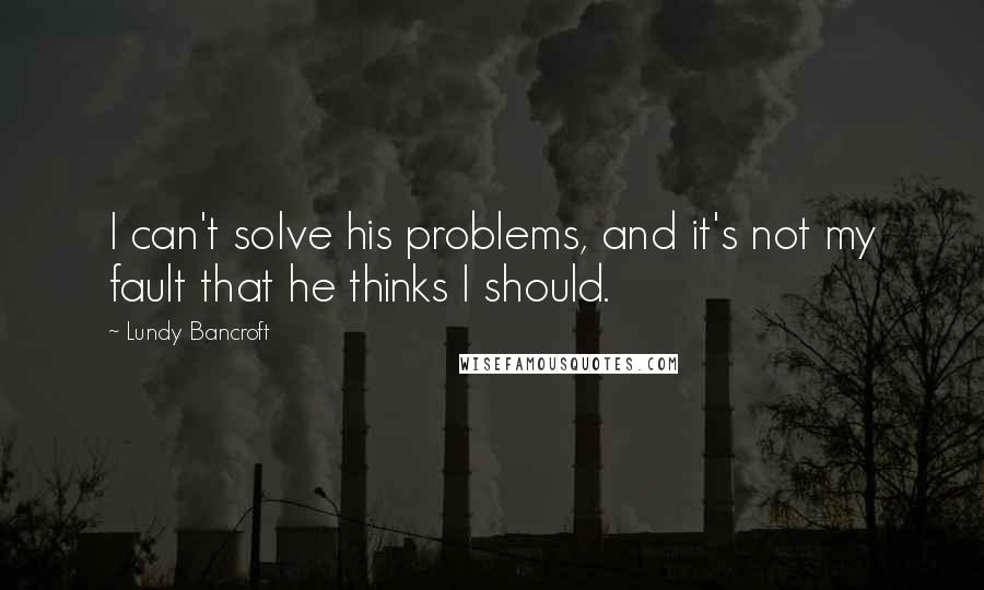 Lundy Bancroft Quotes: I can't solve his problems, and it's not my fault that he thinks I should.