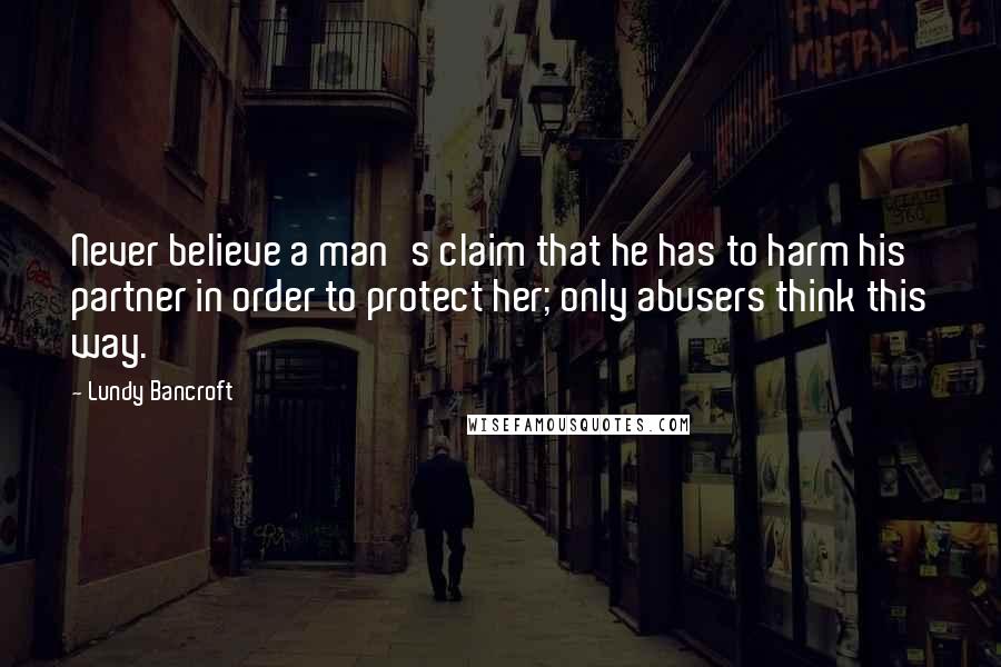 Lundy Bancroft Quotes: Never believe a man's claim that he has to harm his partner in order to protect her; only abusers think this way.