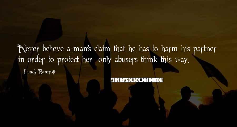 Lundy Bancroft Quotes: Never believe a man's claim that he has to harm his partner in order to protect her; only abusers think this way.