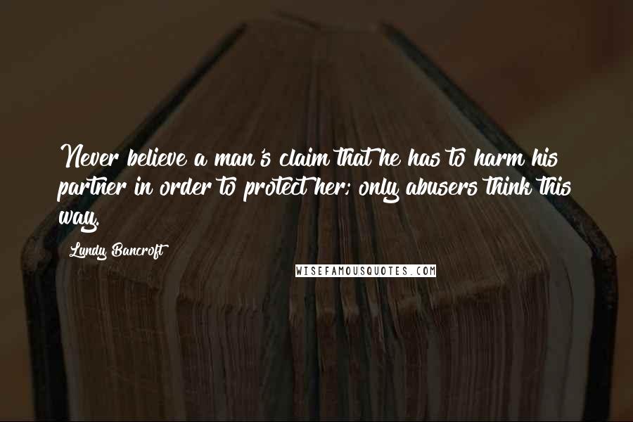 Lundy Bancroft Quotes: Never believe a man's claim that he has to harm his partner in order to protect her; only abusers think this way.
