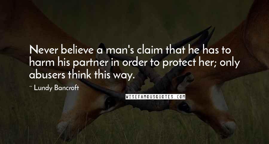 Lundy Bancroft Quotes: Never believe a man's claim that he has to harm his partner in order to protect her; only abusers think this way.