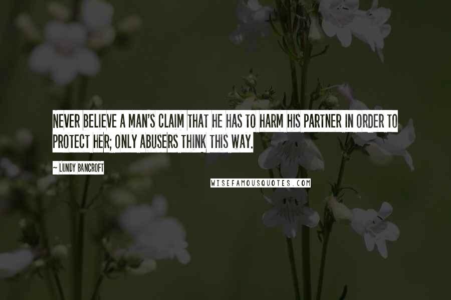 Lundy Bancroft Quotes: Never believe a man's claim that he has to harm his partner in order to protect her; only abusers think this way.