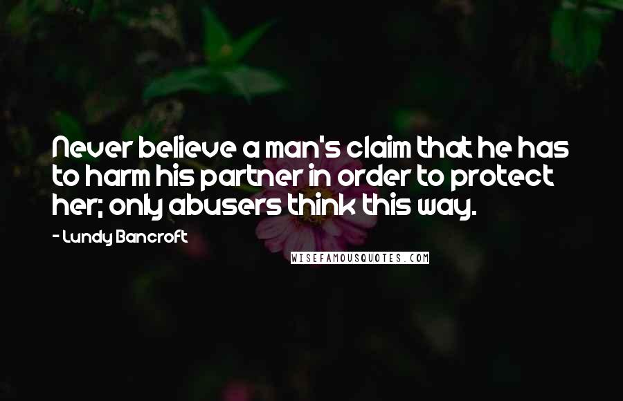 Lundy Bancroft Quotes: Never believe a man's claim that he has to harm his partner in order to protect her; only abusers think this way.