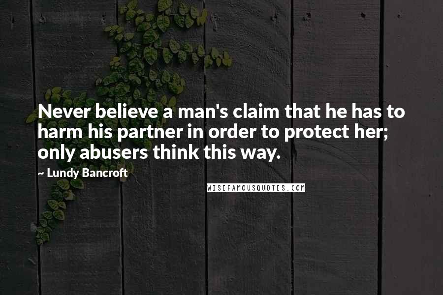 Lundy Bancroft Quotes: Never believe a man's claim that he has to harm his partner in order to protect her; only abusers think this way.
