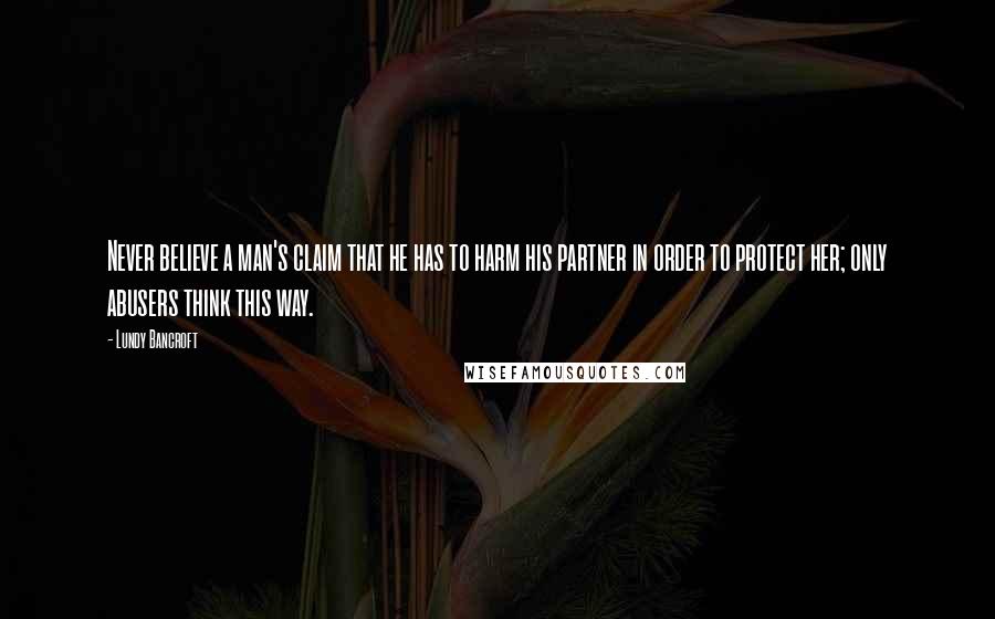 Lundy Bancroft Quotes: Never believe a man's claim that he has to harm his partner in order to protect her; only abusers think this way.