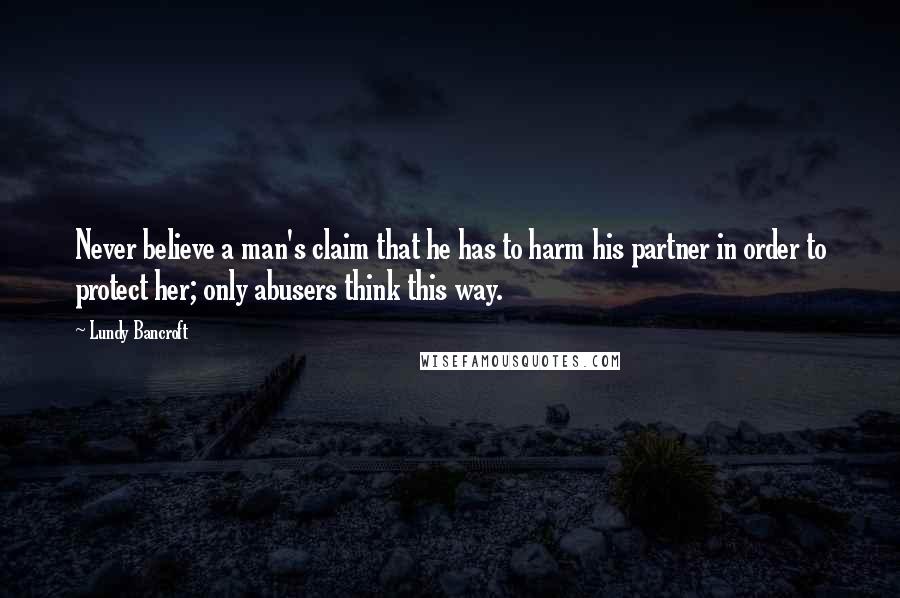 Lundy Bancroft Quotes: Never believe a man's claim that he has to harm his partner in order to protect her; only abusers think this way.