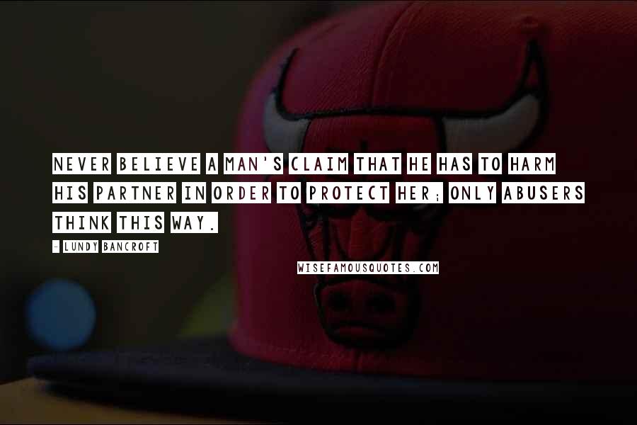Lundy Bancroft Quotes: Never believe a man's claim that he has to harm his partner in order to protect her; only abusers think this way.