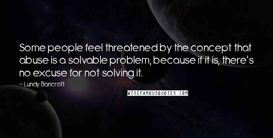 Lundy Bancroft Quotes: Some people feel threatened by the concept that abuse is a solvable problem, because if it is, there's no excuse for not solving it.