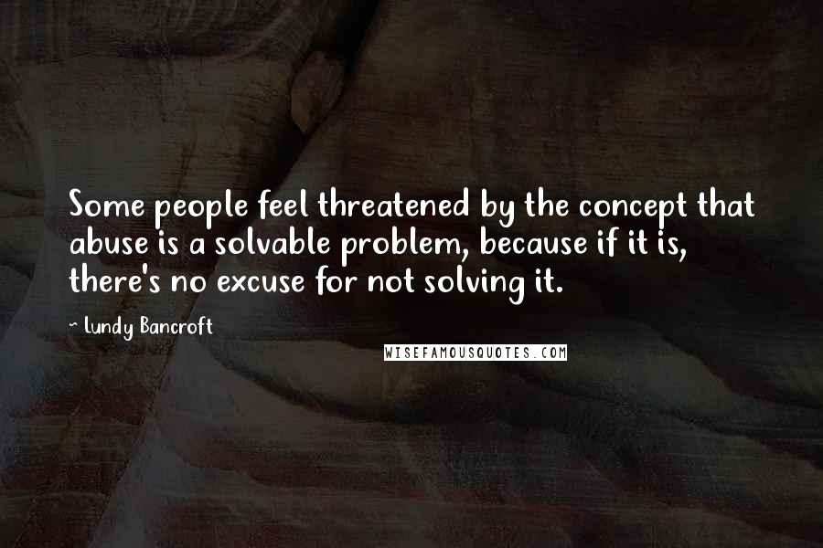 Lundy Bancroft Quotes: Some people feel threatened by the concept that abuse is a solvable problem, because if it is, there's no excuse for not solving it.