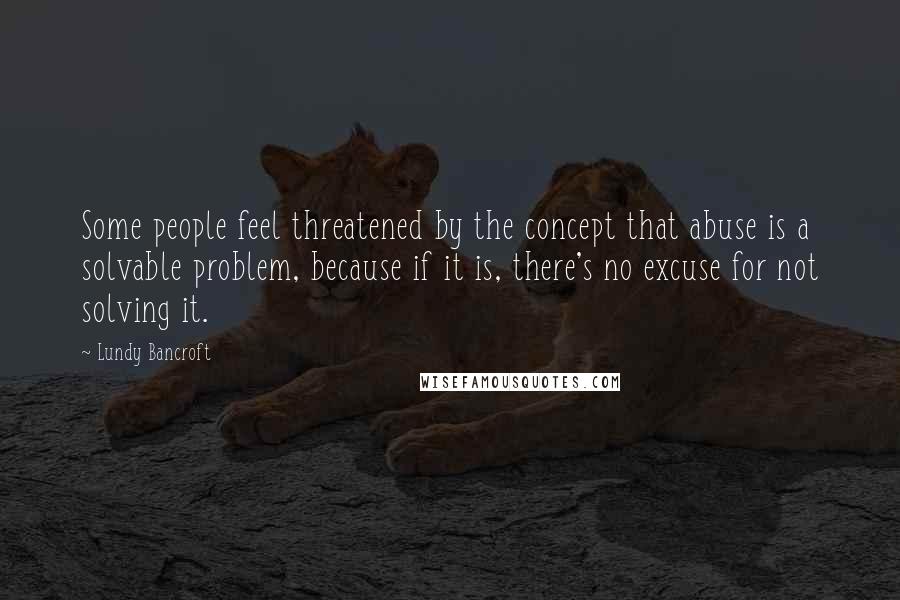 Lundy Bancroft Quotes: Some people feel threatened by the concept that abuse is a solvable problem, because if it is, there's no excuse for not solving it.