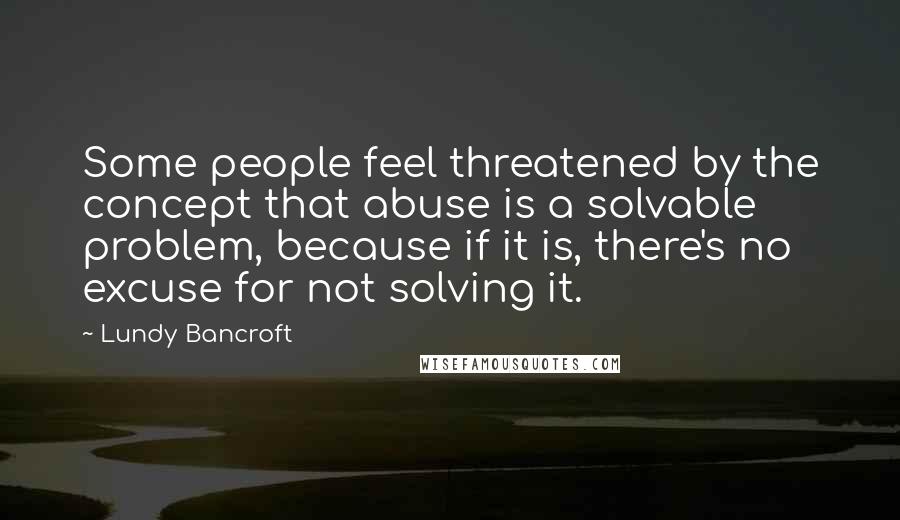 Lundy Bancroft Quotes: Some people feel threatened by the concept that abuse is a solvable problem, because if it is, there's no excuse for not solving it.