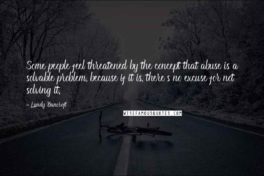Lundy Bancroft Quotes: Some people feel threatened by the concept that abuse is a solvable problem, because if it is, there's no excuse for not solving it.