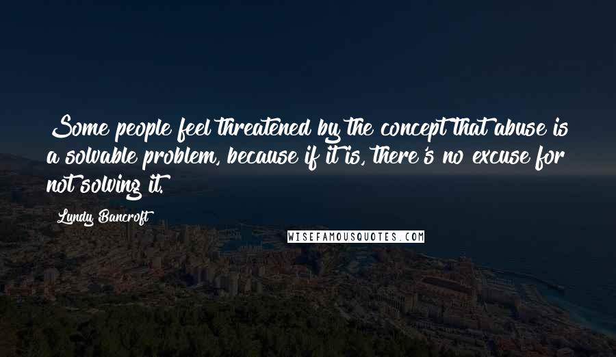Lundy Bancroft Quotes: Some people feel threatened by the concept that abuse is a solvable problem, because if it is, there's no excuse for not solving it.