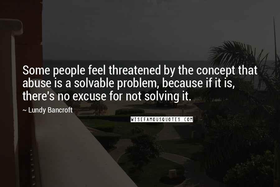 Lundy Bancroft Quotes: Some people feel threatened by the concept that abuse is a solvable problem, because if it is, there's no excuse for not solving it.