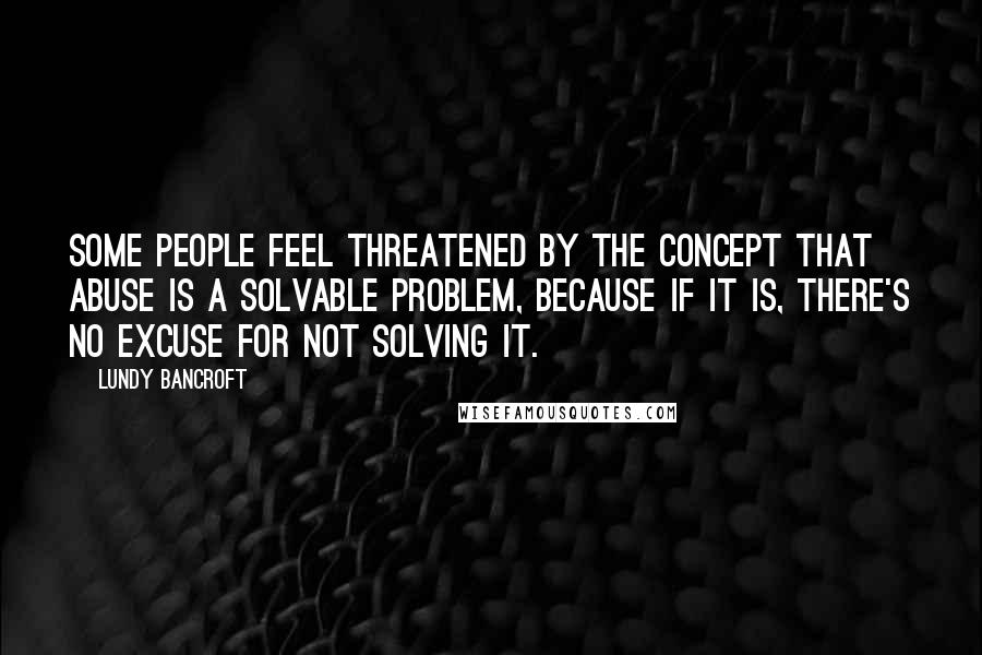 Lundy Bancroft Quotes: Some people feel threatened by the concept that abuse is a solvable problem, because if it is, there's no excuse for not solving it.