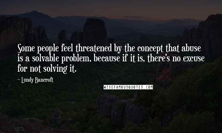 Lundy Bancroft Quotes: Some people feel threatened by the concept that abuse is a solvable problem, because if it is, there's no excuse for not solving it.