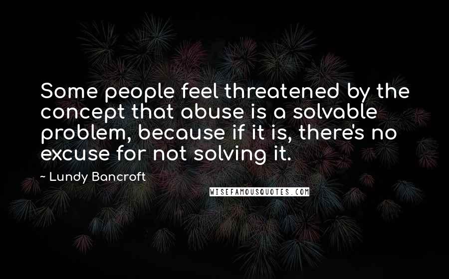 Lundy Bancroft Quotes: Some people feel threatened by the concept that abuse is a solvable problem, because if it is, there's no excuse for not solving it.
