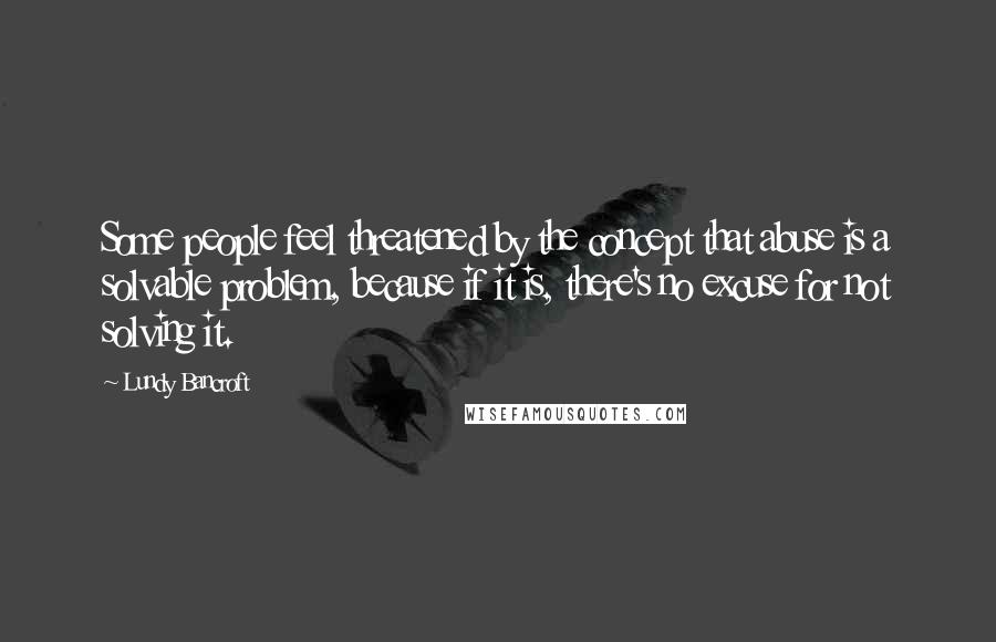 Lundy Bancroft Quotes: Some people feel threatened by the concept that abuse is a solvable problem, because if it is, there's no excuse for not solving it.