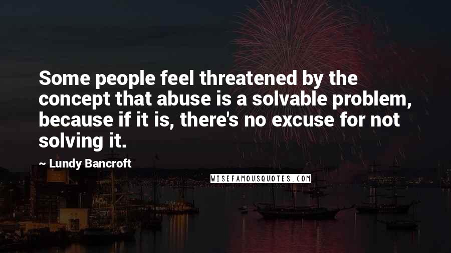 Lundy Bancroft Quotes: Some people feel threatened by the concept that abuse is a solvable problem, because if it is, there's no excuse for not solving it.