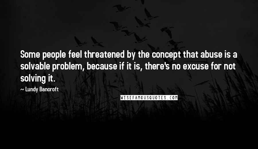Lundy Bancroft Quotes: Some people feel threatened by the concept that abuse is a solvable problem, because if it is, there's no excuse for not solving it.