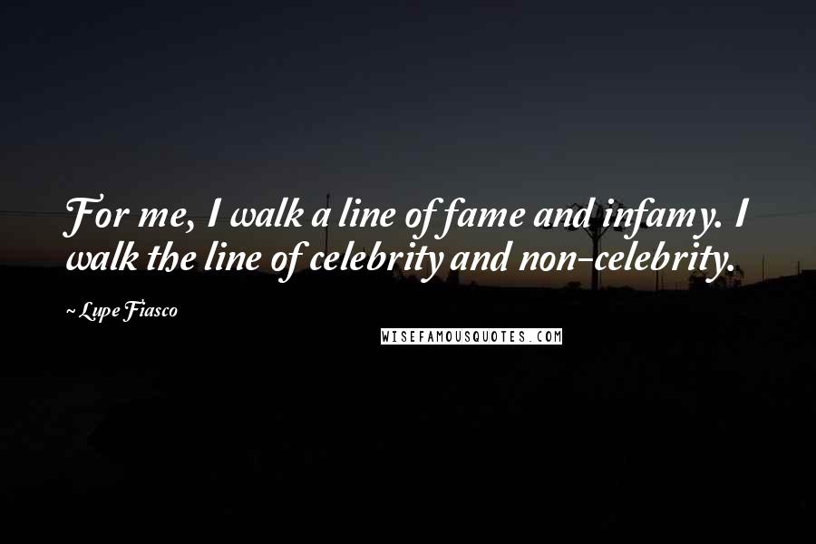 Lupe Fiasco Quotes: For me, I walk a line of fame and infamy. I walk the line of celebrity and non-celebrity.
