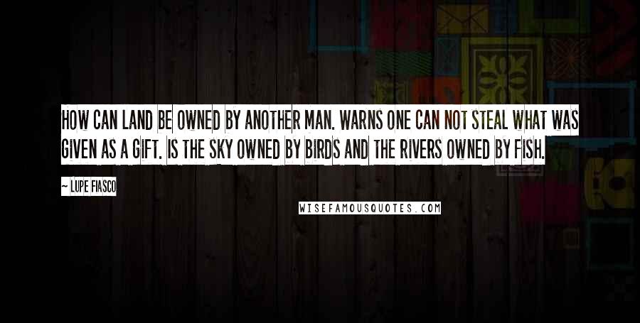 Lupe Fiasco Quotes: How can land be owned by another man. Warns one can not steal what was given as a gift. Is the sky owned by birds and the rivers owned by fish.