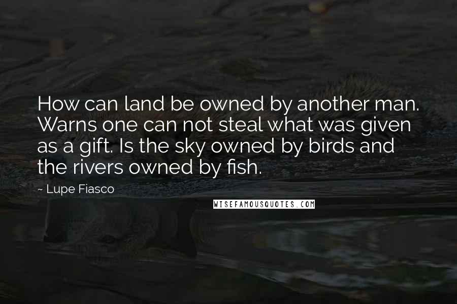 Lupe Fiasco Quotes: How can land be owned by another man. Warns one can not steal what was given as a gift. Is the sky owned by birds and the rivers owned by fish.