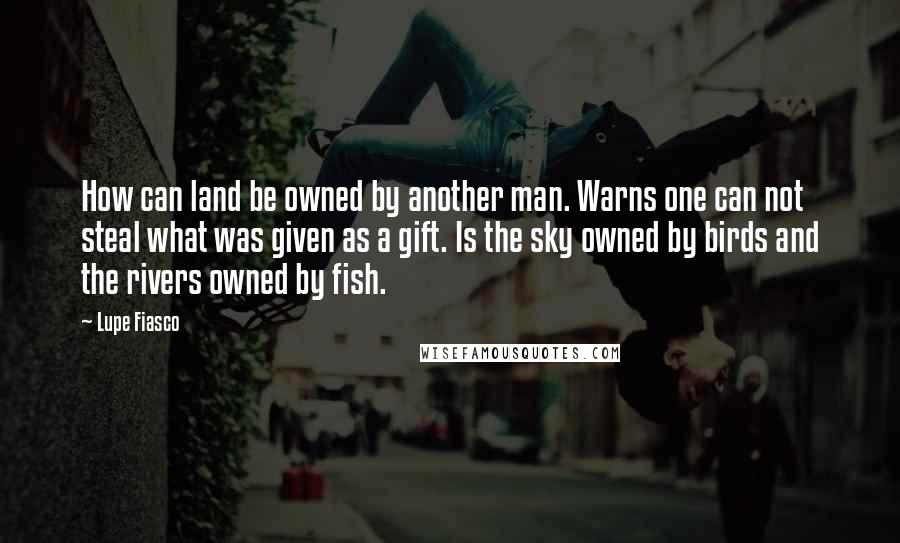 Lupe Fiasco Quotes: How can land be owned by another man. Warns one can not steal what was given as a gift. Is the sky owned by birds and the rivers owned by fish.