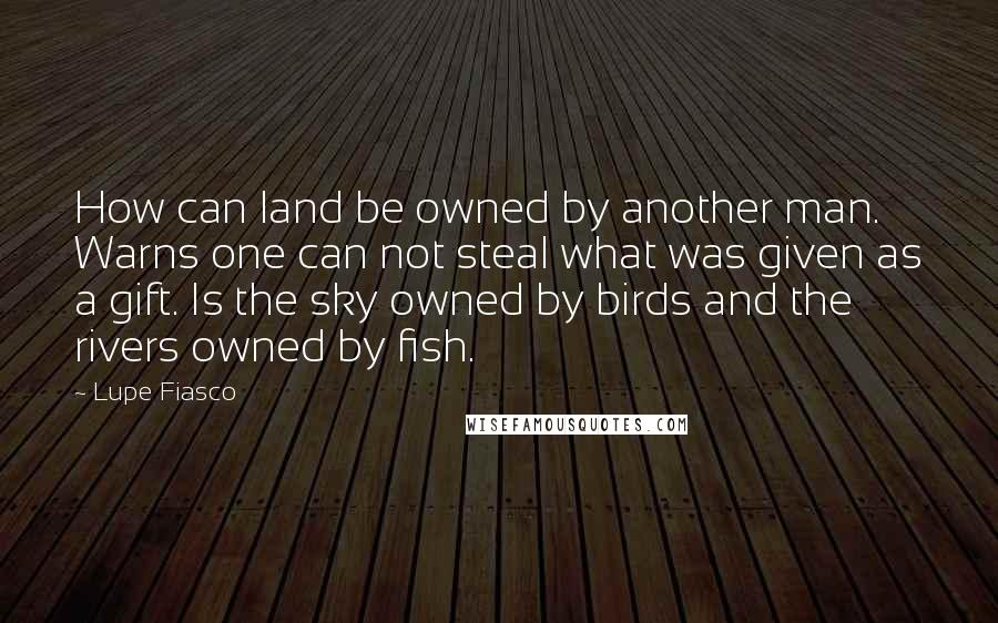 Lupe Fiasco Quotes: How can land be owned by another man. Warns one can not steal what was given as a gift. Is the sky owned by birds and the rivers owned by fish.