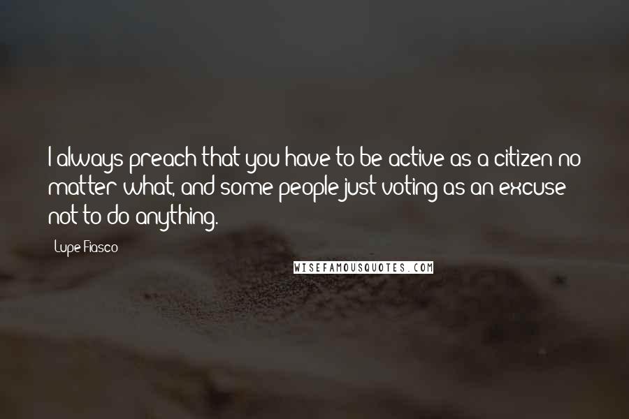 Lupe Fiasco Quotes: I always preach that you have to be active as a citizen no matter what, and some people just voting as an excuse not to do anything.