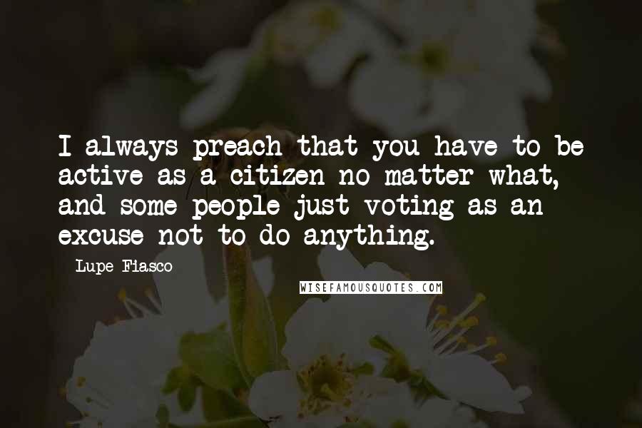 Lupe Fiasco Quotes: I always preach that you have to be active as a citizen no matter what, and some people just voting as an excuse not to do anything.