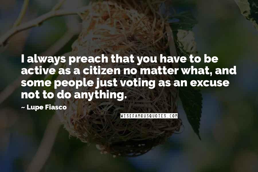 Lupe Fiasco Quotes: I always preach that you have to be active as a citizen no matter what, and some people just voting as an excuse not to do anything.