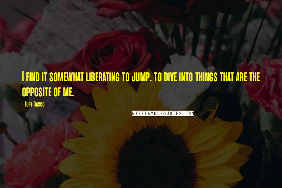 Lupe Fiasco Quotes: I find it somewhat liberating to jump, to dive into things that are the opposite of me.