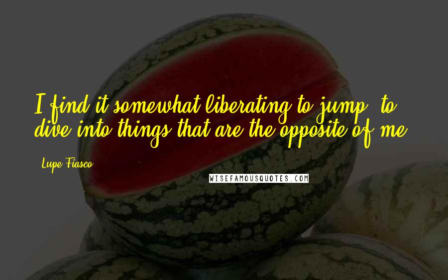 Lupe Fiasco Quotes: I find it somewhat liberating to jump, to dive into things that are the opposite of me.