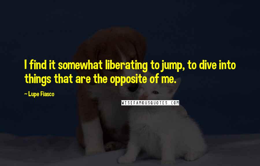 Lupe Fiasco Quotes: I find it somewhat liberating to jump, to dive into things that are the opposite of me.