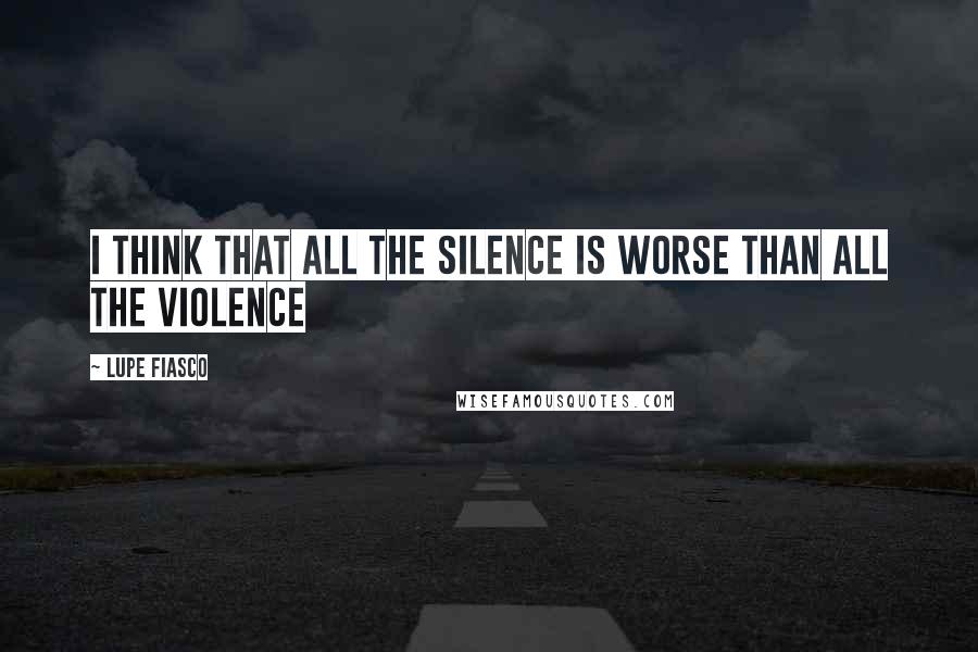Lupe Fiasco Quotes: I think that all the silence is worse than all the violence