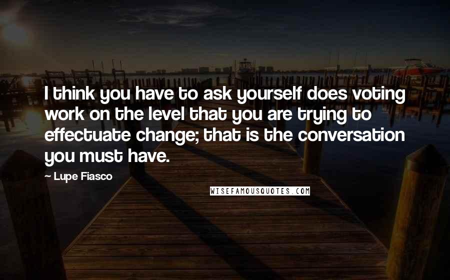 Lupe Fiasco Quotes: I think you have to ask yourself does voting work on the level that you are trying to effectuate change; that is the conversation you must have.