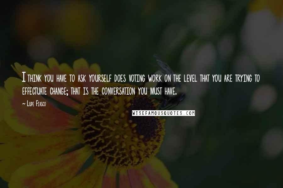 Lupe Fiasco Quotes: I think you have to ask yourself does voting work on the level that you are trying to effectuate change; that is the conversation you must have.