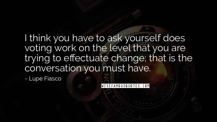 Lupe Fiasco Quotes: I think you have to ask yourself does voting work on the level that you are trying to effectuate change; that is the conversation you must have.