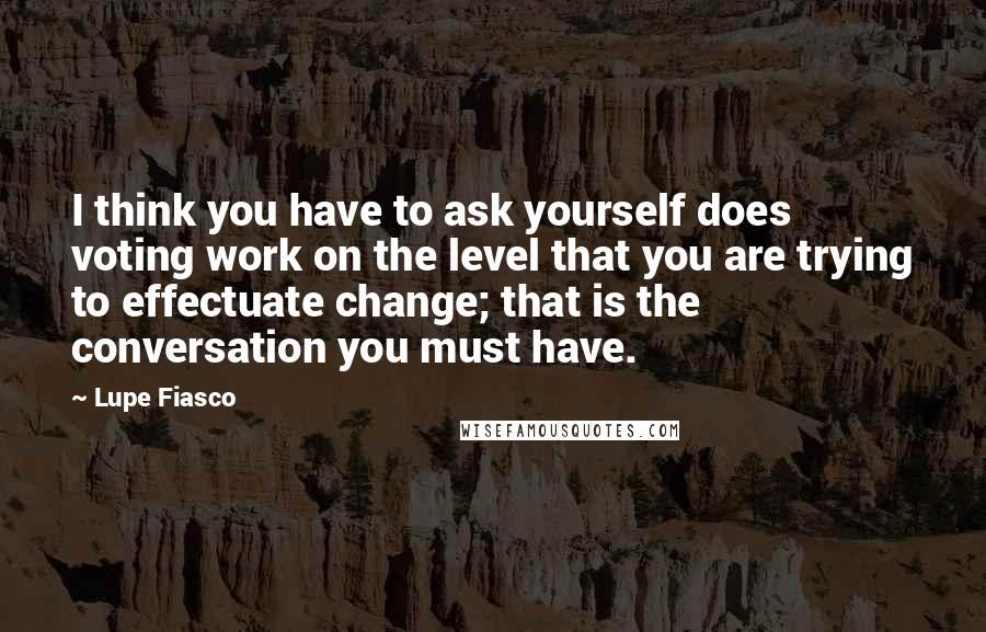 Lupe Fiasco Quotes: I think you have to ask yourself does voting work on the level that you are trying to effectuate change; that is the conversation you must have.