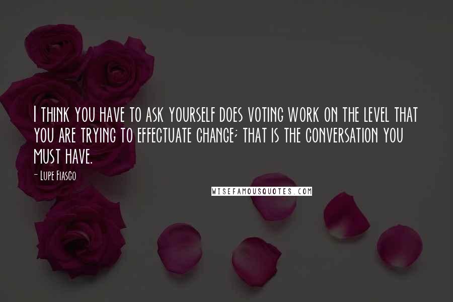 Lupe Fiasco Quotes: I think you have to ask yourself does voting work on the level that you are trying to effectuate change; that is the conversation you must have.