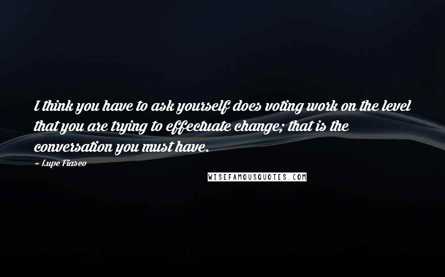 Lupe Fiasco Quotes: I think you have to ask yourself does voting work on the level that you are trying to effectuate change; that is the conversation you must have.